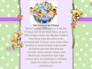 Dia Universal da Criança Muitos países comemoram o dia das Crianças em 20 de Novembro, já que a ONU (Organização das Nações Unidas) reconhece esse dia como o dia Universal das Crianças, pois nessa data também é comemorada a aprovação da Declaração dos Direitos das Crianças. Entre outras coisas, esta Declaração estabelece que toda criança deve ter proteção e cuidados especiais antes e depois do nascimento.