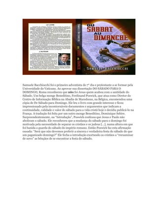 Samuele Bacchiocchi foi o primeiro adventista do 7° dia e protestante a se formar pela
Universidade do Vaticano. Ao aprovar sua dissertação DO SÁBADO PARA O
DOMINGO, Roma reconheceu que não foi Jesus quem acabou com a santidade do
Sábado. Um belga monge Beneditino, Ferdinand Poswick, que atua como Diretor do
Centro de Informação Bíblica na Abadia de Maredsous, na Bélgica, encomendou uma
cópia de De Sábado para Domingo. Ele leu o livro com grande interesse e ficou
impressionado pela incontornáveis documentos e argumentos que indicam a
continuidade, validade e valor do sábado para a vida cristã hoje e decidiu publicá-lo na
França. A tradução foi feita por um outro monge Beneditino, Dominique Sebire.
Surpreendentemente, na “Introdução”, Poswick confessa que Jesus e Paulo não
aboliram o sábado. Ele reconheceu que a mudança do sábado para o domingo foi
motivada pela necessidade de separar os cristãos e os judeus […], numa altura em que
foi banida a guarda do sábado do império romano. Então Poswick faz esta afirmação
ousada: “Será que não devemos preferir a sincera e verdadeira festa do sábado do que
um paganizado domingo?” Ele fecha a introdução exortando os cristãos a “reexaminar
de novo” as bênçãos de se encontrar a festa do sábado.
 