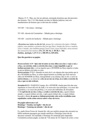 Mateus 15: 9 - Mas, em vão me adoram, ensinando doutrinas que são preceitos
dos homens. Tito 1:14. Não dando ouvidos às fábulas judaicas, nem aos
mandamentos de homens que se desviam da verdade.
310 AD – 3 de março - domingo
321 AD - decreto de Constantino – Sábado para o domingo.
336 AD – concilio de laodiceia – Sábado para o domingo.
«Reunimo-nos todos no dia do Sol, porque foi o primeiro dia [após o Sábado
judaico, mas também o primeiro dia] em que Deus, tirando das trevas a matéria,
criou o mundo, mas também porque Jesus Cristo, nosso Salvador, nesse mesmo
dia ressuscitou dos mortos» (91). Cf. Mc 16, 1: Mt 28, 1. São
Justino, Apologia, 1, 67: CA 1, 188 (PG 6, 429-432).
Que dia guardava os pagãos
Deuteronômio 4:19 - Que não levantes os teus olhos aos céus e vejas o sol, e
a lua, e as estrelas, todo o exército dos céus; e sejas impelido a que te
inclines perante eles, e sirvas àqueles que o SENHOR teu Deus repartiu a todos
os povos debaixo de todos os céus.
Deuteronômio 17:2,3 - Quando no meio de ti, em alguma das tuas portas que te
dá o SENHOR teu Deus, se achar algum homem ou mulher que fizer mal aos
olhos do SENHOR teu Deus, transgredindo a sua aliança, Que se for, e servir a
outros deuses, e se encurvar a eles ou ao sol, ou à lua, ou a todo o exército do
céu, o que eu não ordenei,
Jeremias 8:1,2 - NAQUELE tempo, diz o SENHOR, tirarão para fora das suas
sepulturas os ossos dos reis de Judá, e os ossos dos seus príncipes, e os ossos dos
sacerdotes, e os ossos dos profetas, e os ossos dos habitantes de Jerusalém;
2 E expô-los-ão ao sol, e à lua, e a todo o exército do céu, a quem tinham
amado, e a quem tinham servido, e após quem tinham ido, e a quem tinham
buscado e diante de quem se tinham prostrado; não serão recolhidos nem
sepultados; serão como esterco sobre a face da terra.
Os pagão adoravam o sol .
Domingo = Sunday em inglês = dia do sol
Domingo = Sonntag em alemão = dia do sol
Ex. padre Oscar Ferraz de Amaral diz: não sou católico porque não encontrei na
bíblia nenhuma passagem que mande santificar o Domingo como dia de
descanso semanal. Na realidade o Domingo foi instituído pelo imperador
Constantino,romano pagão, na data de 7 de março de 321 depois de cristo; e esse
 