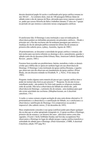 decreto dominical pagão foi aceito e confirmado pela igreja católica romana no
ano 364 d.C .. Ao contrario disto, mais de 140 passagens bíblicas falam do
sábado como o dia de repouso de Deus ,deixando para nosso repouso semanal .(
ex. padre que cursou filosofia da Itália e trabalhou durante 27 anos em 7 igrejas
no período em que ensinou o catecismo nessas congregações católicas.
O catolicismo fala. O Domingo é uma instituição e suas reivindicações de
observância podem ser defendida unicamente em princípios católicos... Desde o
principio ate o fim das escrituras não há nenhuma passagem que autorize a
mudança do dia de adoração publica semanal do ultimo dia da semana ao
primeiro.(the catholic press, sydney, Austrália, Agosto de 1900 )
]O protestantismo, ao descartar a autoridade da igreja( católica e romana), não
tem razões para sua teoria referente ao domingo e deve, naturalmente, guardar o
sábado como dia de descanso.(John Gilmary Shea, American Catholic Quarterly
Review , janeiro, 1883.)
Fazemos bem recordar aos presbiterianos ,batista, metodista e todos os demais
cristão que a bíblia não os apoia em nenhum lugar em sua observância do
Domingo. O Domingo é uma instituição da igreja católica Romana, e aqueles
que observam este dia observam um mandamento da igreja católica. (Priest
Brady, em um discurso relatado no Elizabeth, N . j. News, 18 de março de
1903).
Pergunta: tendes alguma outra maneira de provar que a igreja( católica )tem o
poder de instituir dias festivos por preceito ?`` Resposta: Se ela não tivesse
semelhante poder , não poderia Ter feito tudo quanto os religiosos modernos
estão de acordo. Não teria a observância do Sábado do sétimo dia , pela
observância do Domingo , o primeiro dia da semana , uma mudança para qual
não existe autoridade nas escrituras. (Sthephan keenan, em A doctrinal
catechism, 176 )
A razão e o senso comum exigem aceitação de uma outra destas alternativa: O
protestantismo e a observância e a santificação do Sábado, ou o catolicismo e a
observância e santificação do Domingo. Um compromisso ou acordo é
impossível. (the catholic mirror, 23 de dezembro de 1893)
Deus simplesmente concedeu á sua igreja (católica) poder para dispor qualquer
dia ou dias que se achar apropriado (s)sagrado (s). A igreja escolheu o Domingo,
primeiro dia da semana e ,no decurso dos anos , adicionou outros como dias
sagrados. (Vicent J. Kelly forbbiden Sunday and fest-day occupations) Nos
observamos o Domingo no lugar do sábado porque a igreja católica transferiu a
solenidade do sábado para o Domingo. (Peter Geiermann , CSRR, A doctrinal
Catechism, edição 1957,pag 50.)
 