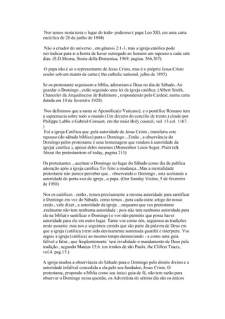 Nos temos nesta terra o lugar do todo- poderoso ( papa Leo Xlll, em uma carta
encíclica de 20 de junho de 1894)
Não o criador do universo , em gênesis 2:1-3, mas a igreja católica pode
reivindicar para si a honra de haver outorgado ao homem um repouso a cada sete
dias. (S.D.Mosna, Storia della Domenica, 1969, pagina. 366,367)
O papa não é só o representante de Jesus Cristo, mas é o próprio Jesus Cristo
oculto sob um manto de carne.( the catholic national, julho de 1895)
Se os protestante seguissem a bíblia, adorariam a Deus no dia de Sábado. Ao
guardar o Domingo , estão seguindo uma lei da igreja católica. (Albert Smith,
Chanceler da Arquidiocese de Baltimore , respondendo pelo Cardeal, numa carta
datada em 10 de fevereiro 1920).
Nos definimos que a santa sé Apostólica(o Vaticano), e o pontífice Romano tem
a supremacia sobre todo o mundo.(Um decreto do concílio de trento,) citado por
Philippe Labbe e Gabriel Corssart, em the most Holy council, vol. 13 col. 1167.
)
Foi a igreja Católica que ,pela autoridade de Jesus Cristo , transferiu este
repouso (do sábado bíblico) para o Domingo ...Então , a observância do
Domingo pelos protestante é uma homenagem que rendem á autoridade da
igreja( católica ), apesar deles mesmos.(Monsenhor Louis Segur, Plain talk
About the protestantism of today, pagina 213)
Os protestantes ...aceitam o Domingo no lugar do Sábado como dia de publica
adoração após a igreja católica Ter feito a mudança...Mas a mentalidade
protestante não parece perceber que... observando o Domingo , esta aceitando a
autoridade do porta-voz da igreja , o papa. (Our Sunday Visitor, 5 de fevereiro
de 1950)
Nos os católicos , então , temos precisamente a mesma autoridade para santificar
o Domingo em vez do Sábado, como temos , para cada outro artigo do nosso
credo , vale dizer , a autoridade da igreja ...enquanto que vos protestante
,realmente não tem nenhuma autoridade ; pois não tem nenhuma autoridade para
ele na bíblia(o santificar o Domingo) e vos não permitis que possa haver
autoridade para ele em outro lugar. Tanto voz como nós, seguimos as tradições
neste assunto; mas nos a seguimos crendo que são parte da palavra de Deus em
que a igreja (católica ) tem sido devinamente nominada guardiã e interprete. Vos
seguis a igreja (católica) ao mesmo tempo denunciando - a como uma guia
falível e falsa , que freqüentemente` tem invalidado o mandamento de Deus pela
tradição , segundo Mateus 15:6. (os irmãos de são Paulo, the Clifton Tracts,
vol.4. pag.15.)
A igreja mudou a observância do Sábado para o Domingo pelo direito divino e a
autoridade infalível concedida a ela pelo seu fundador, Jesus Cristo. O
protestante, propondo a bíblia como seu único guia de fé, não tem razão para
observar o Domingo nessa questão, os Adventista do sétimo dia são os únicos
 