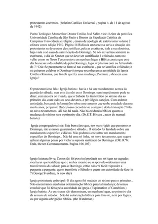 protestantes coerentes. (boletim Católico Universal , pagina 4, de 14 de agosto
de 1942)
Ponto Teológico Monsenhor Doutor Emílio José Salim vice- Reitor da pontifica
Universidade Católica de São Paulo e Diretor da Faculdade Católica de
Campinas livro ciência e religião , ensaio de apologia do catolicismo volume 2
editora vozes edição 1950. Página 14 Ridícula embaraçosa seria a situação dos
protestantes se devessem eles justificar, pela as escrituras, toda a sua doutrina,
haja vista o só caso da santificação do Domingo. Se nós ativermos somente as
escrituras, o dia do Senhor que se deve ser santificado é o Sábado, tanto no
velho como no Novo Testamento e em nenhum lugar a Bíblia consta que esse
dia houvesse sido substituído pelo Domingo, logo, repitamos com os Adventista
do 7.º Dia: Se protestante se fiam só nas escrituras , que se santifica o Sábado; e
se quiserem celebrar o Domingo é porque reconhecem a autoridade da Igreja
Católica Romana, que foi ela que fez essa mudança; Portanto , abracem essa
Igreja !
O protestantismo fala : Igreja batista : havia e há um mandamento acerca da
guarda do sábado, mas este dia não era o Domingo. sem impedimento pode se
dizer, com mostra de triunfo, que o Sábado foi transferido do sétimo dia ao
primeiro dia ,com todos os seus deveres, e privilégios sanções. Com ardente
ansiedade, buscando informações sobre esse assunto que tenho estudado durante
muito anos, pergunto: Onde posso encontrar-se o arquivo desta transação ? Não
no novo testamentos. Ali não há nada. Não há evidencia bíblica quanto a
mudança do sétimo para o primeiro dia. (Dr.E.T. Hiscox , autor do manual
batista)
Igreja congregacionalista: Esta bem claro que, por mais rígido que passemos o
Domingo, não estamos guardando o sábado... O sábado foi fundado sobre um
mandamento especifico e divino. Não podemos encontrar um mandamento
especifico do Domingo... Não há uma só linha, no novo testamento, que sugere
aplicar algumas penas por violar a suposta santidade do Domingo. (DR. R.W.
Dale, the ten Commandments. Pagina 106,107)
Igreja luterana livre: Como não foi possível produzir um só lugar na sagradas
escrituras que testifique que o senhor mesmo ou o apostolo ordenaram uma
transferencia do sábado para o Domingo, então não era fácil responder a
pergunta a pergunta: quem transferiu o Sábado e quem tem autoridade de faze-lo
? (George Sverdrup, A new day)
Igreja protestante episcopal: O dia agora foi mudado do sétimo para o primeiro...
Não encontramos nenhuma determinação bíblica para tal mudança; devemos
concluir que foi feita pela autoridade da igreja. (Explanation of Catechism.)
Igreja batista: As escrituras não denominam, em nenhum lugar, ao primeiro dia
da semana de sábado... Não há autorização bíblica para faze-lo, nem por lógica,
ou por alguma obrigação bíblica. (the Watchman)
 