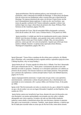 Igreja presbiteriana: Não há nenhuma palavra, nem insinuação no novo
testamento, sobre a abstenção do trabalho do Domingo. A observância da Quarta
feira de cinzas tem seu fundamento sobre a mesma base que a observância do
Domingo. No repouso dominical não entra a lei divina.( Canon Eyton, em the
tem Commandments) Igreja anglicana: E onde nos diz, nas Escrituras , que
temos de guardar o primeiro dia? Somos ordenados a guardar o sétimo; mas
nenhum lugar nos exige a observância do primeiro dia. (Isaac Willians, Plain
Sermons on the Catechism, pagina 334,336)
Igreja discipulo de Cristo: Não há autoridade bíblica designando o primeiro
como dia do senhor.( Dr. H.D. Lucas, Chistian Oracle, 23 de janeiro de 1890)
Igreja metodista: è verdade que não há um mandamento positivo para o batismo
infantil: nem tão pouco há algum , para guardar como santo o primeiro dia da
semana, Muitos crêem que Cristo mudou o sábado. Mas, em suas próprias
palavras, vemos que não veio com este propósito. Aqueles que crêem que Jesus
mudou o Sábado, baseiam- se apenas numa suposição.(Amos Bimney,
Theological Compendium, pagina 180, 181.)
Igreja Episcopal : Temos feitos a mudança do dia sétimo para o primeiro, do Sábado
para o Domingo, sob a autoridade da única sagrada católica e apostólica igreja de cristo.
( Bishop Seymour, why we keep Sunday.)
Igreja batista do sul : O nome sagrado do sétimo dia é o Sábado. Este fato é demasiado
obvio para refutar(êxodo 20:10 )... Neste ponto o ensinamento da palavra tem sido
admitido em todas as gerações...Nenhuma vez os discípulos aplicaram a lei sabática ao
primeiro dia da semana. Esta loucura realizou-se num tempo posterior. Nem pretendia
que o primeiro dia suplantasse o sétimo.(Joseph Judson Taylor, the Sabbath Question,
pagina 14-17e 41)
Igreja congregacionalista americana: A nação atual, de que cristo e seus apóstolos,
autoritariamente , substituíram o sétimo dia pelo primeiro dia, é absolutamente sem
autoridade no novo testamento. (Dr. Layman Abbot, em Christian Union, 26 de junho
de 1890)
Igreja cristã: Não há testemunho em todos os oráculos do céu, que o sábado foi mudado,
ou que o dia do senhor veio em seu lugar.(Alexandre Campbell, em the Repórter, 8 de
outubro de 1921)
Igreja batista: parece-me inexplicável que Jesus, durante três anos de discussões com
seus discípulos, em muitas oportunidades conversando com eles sobre o sábado,
abrangendo seus vários aspectos, livrando-o de todo seu falso brilho (tradições
judaicas), nunca aludiu a transferencia desse dia; nem tão pouco, durante os quarenta
dias após a sua ressurreição ,o insinuou. Também , tanto quanto sabemos, o espírito que
lhe foi dado para recordar todas as coisas que ele lhe havia dito, tratou deste assunto.
 