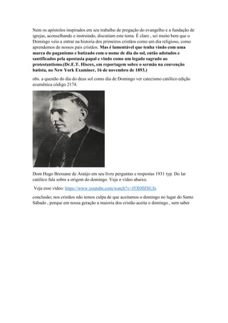 Nem os apóstolos inspirados em seu trabalho de pregação do evangelho e a fundação de
igrejas, aconselhando e instruindo, discutiam este tema. È claro , sei muito bem que o
Domingo veio a entrar na historia dos primeiros cristãos como um dia religioso, como
aprendemos de nossos pais cristãos. Mas é lamentável que tenha vindo com uma
marca do paganismo e batizado com o nome de dia do sol, então adotados e
santificados pela apostasia papal e vindo como um legado sagrado ao
protestantismo.(Dr.E.T. Hiscox, em reportagem sobre o sermão na convenção
batista, no New York Examiner, 16 de novembro de 1893.)
obs. a questão do dia do deus sol como dia de Domingo ver catecismo católico edição
ecumênica código 2174.
Dom Hugo Bressane de Araújo em seu livro perguntas e respostas 1931 typ. Do lar
católico fala sobre a origem do domingo. Veja o vídeo abaixo.
Veja esse vídeo: https://www.youtube.com/watch?v=J5X0fiFbUJs
conclusão; nos cristãos não temos culpa de que aceitamos o domingo no lugar do Santo
Sábado , porque em nossa geração a maioria dos cristão aceita o domingo , sem saber
 