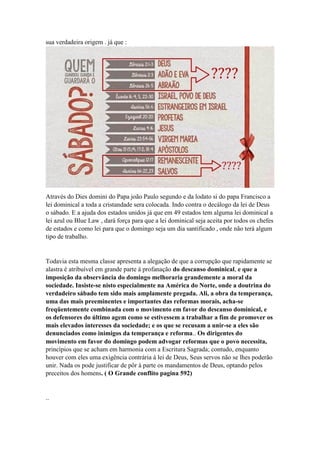 sua verdadeira origem . já que :
Através do Dies domini do Papa joão Paulo segundo e da lodato si do papa Francisco a
lei dominical a toda a cristandade sera colocada. Indo contra o decálogo da lei de Deus
o sábado. E a ajuda dos estados unidos já que em 49 estados tem alguma lei dominical a
lei azul ou Blue Law , dará força para que a lei dominical seja aceita por todos os chefes
de estados e como lei para que o domingo seja um dia santificado , onde não terá algum
tipo de trabalho.
Todavia esta mesma classe apresenta a alegação de que a corrupção que rapidamente se
alastra é atribuível em grande parte à profanação do descanso dominical, e que a
imposição da observância do domingo melhoraria grandemente a moral da
sociedade. Insiste-se nisto especialmente na América do Norte, onde a doutrina do
verdadeiro sábado tem sido mais amplamente pregada. Ali, a obra da temperança,
uma das mais preeminentes e importantes das reformas morais, acha-se
freqüentemente combinada com o movimento em favor do descanso dominical, e
os defensores do último agem como se estivessem a trabalhar a fim de promover os
mais elevados interesses da sociedade; e os que se recusam a unir-se a eles são
denunciados como inimigos da temperança e reforma.. Os dirigentes do
movimento em favor do domingo podem advogar reformas que o povo necessita,
princípios que se acham em harmonia com a Escritura Sagrada; contudo, enquanto
houver com eles uma exigência contrária à lei de Deus, Seus servos não se lhes poderão
unir. Nada os pode justificar de pôr à parte os mandamentos de Deus, optando pelos
preceitos dos homens. ( O Grande conflito pagina 592)
..
 