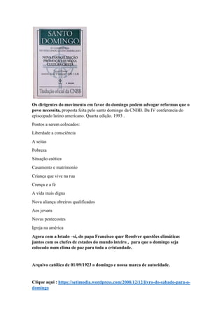 Os dirigentes do movimento em favor do domingo podem advogar reformas que o
povo necessita, proposta feita pelo santo domingo da CNBB. Da IV conferencia do
episcopado latino americano. Quarta edição. 1993 .
Pontos a serem colocados:
Liberdade a consciência
A seitas
Pobreza
Situação caótica
Casamento e matrimonio
Criança que vive na rua
Crença e a fé
A vida mais digna
Nova aliança obreiros qualificados
Aos jovens
Novas pentecostes
Igreja na américa
Agora com a lotado –si, do papa Francisco quer Resolver questões climáticas
juntos com os chefes de estados do mundo inteiro , para que o domingo seja
colocado num clima de paz para toda a cristandade.
Arquivo católico de 01/09/1923 o domingo e nossa marca de autoridade.
Clique aqui : https://setimodia.wordpress.com/2008/12/12/livro-do-sabado-para-o-
domingo
 