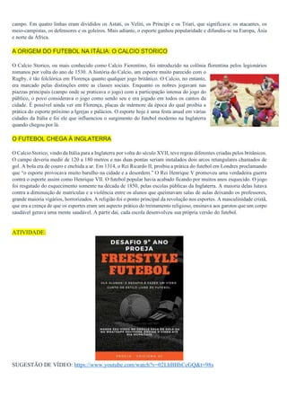 campo. Em quatro linhas eram divididos os Astati, os Veliti, os Principi e os Triari, que significava: os atacantes, os
meio-campistas, os defensores e os goleiros. Mais adiante, o esporte ganhou popularidade e difundiu-se na Europa, Ásia
e norte da África.
A ORIGEM DO FUTEBOL NA ITÁLIA: O CALCIO STORICO
O Calcio Storico, ou mais conhecido como Calcio Fiorentino, foi introduzido na colônia florentina pelos legionários
romanos por volta do ano de 1530. A história do Calcio, um esporte muito parecido com o
Rugby, é tão folclórica em Florença quanto qualquer jogo britânico. O Calcio, no entanto,
era marcado pelas distinções entre as classes sociais. Enquanto os nobres jogavam nas
piazzas principais (campo onde se praticava o jogo) com a participação intensa do jogo do
público, o povo considerava o jogo como sendo seu e era jogado em todos os cantos da
cidade. É possível ainda ver em Florença, placas de mármore da época do qual proibia a
prática do esporte próximo a Igrejas e palácios. O esporte hoje é uma festa anual em várias
cidades da Itália e foi ele que influenciou o surgimento do futebol moderno na Inglaterra
quando chegou por lá.
O FUTEBOL CHEGA À INGLATERRA
O Calcio Storico, vindo da Itália para a Inglaterra por volta do século XVII, teve regras diferentes criadas pelos britânicos.
O campo deveria medir de 120 a 180 metros e nas duas pontas seriam instalados dois arcos retangulares chamados de
gol. A bola era de couro e enchida a ar. Em 1314, o Rei Ricardo II, proibiu a prática do futebol em Londres proclamando
que “o esporte provocava muito barulho na cidade e a desordem.” O Rei Henrique V promoveu uma verdadeira guerra
contra o esporte assim como Henrique VII. O futebol popular havia acabado ficando por muitos anos esquecido. O jogo
foi resgatado do esquecimento somente na década de 1850, pelas escolas públicas da Inglaterra. A maioria delas lutava
contra a diminuição de matrículas e a violência entre os alunos que queimavam salas de aulas deixando os professores,
grande maioria vigários, horrorizados. A religião foi o ponto principal da revolução nos esportes. A masculinidade cristã,
que era a crença de que os esportes eram um aspecto prático do treinamento religioso, ensinava aos garotos que um corpo
saudável gerava uma mente saudável. A partir daí, cada escola desenvolveu sua própria versão do futebol.
ATIVIDADE:
SUGESTÃO DE VÍDEO: https://www.youtube.com/watch?v=02LhBHhCcGQ&t=98s
 
