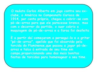 O mulato Carlos Alberto em jogo contra seu ex-
clube, o América no Campeonato Carioca de
1914, por conta própria, chegou a cobrir-se com
pó-de-arroz para que ele parecesse branco, mas
com o decorrer da partida, o suor cobria a
maquiagem de pó-de-arroz e a farsa foi desfeita
.
E a partir daí começaram a persegui-lo e a gritar
"pó-de-arroz", apelido que foi absorvido pela
torcida do Fluminense,que passou a jogar pó-de-
arroz e talco à entrada de seu time em
campo,proporcionando uma das mais bonitas
festas de torcidas para homenagear o seu time.
 