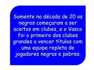 Somente na década de 20 os
negros começaram a ser
aceitos em clubes, e o Vasco
foi o primeiro dos clubes
grandes a vencer títulos com
uma equipe repleta de
jogadores negros e pobres.
 