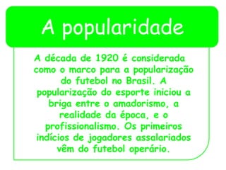 A popularidade
A década de 1920 é considerada
como o marco para a popularização
do futebol no Brasil. A
popularização do esporte iniciou a
briga entre o amadorismo, a
realidade da época, e o
profissionalismo. Os primeiros
indícios de jogadores assalariados
vêm do futebol operário.
 
