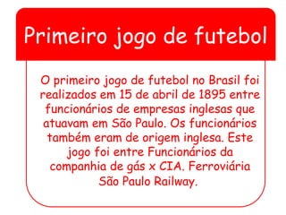 Primeiro jogo de futebol
O primeiro jogo de futebol no Brasil foi
realizados em 15 de abril de 1895 entre
funcionários de empresas inglesas que
atuavam em São Paulo. Os funcionários
também eram de origem inglesa. Este
jogo foi entre Funcionários da
companhia de gás x CIA. Ferroviária
São Paulo Railway.
 