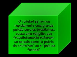 O futebol se tornou
rapidamente uma grande
paixão para os brasileiros,
quase uma religião, que
frequêntemente referem-
se ao país como "a pátria
de chuteiras" ou o "país do
futebol"
 