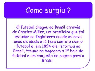 Como surgiu ?
O futebol chegou ao Brasil através
de Charles Miller, um brasileiro que foi
estudar na Inglaterra desde os nove
anos de idade e lá teve contato com o
futebol e, em 1894 ele retornou ao
Brasil, trouxe na bagagem a 1ª bola de
futebol e um conjunto de regras para o
Brasil.
 