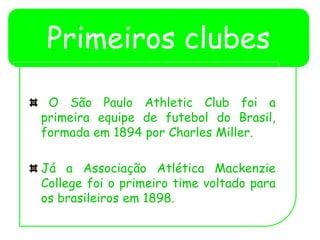 Primeiros clubes
O São Paulo Athletic Club foi a
primeira equipe de futebol do Brasil,
formada em 1894 por Charles Miller.
Já a Associação Atlética Mackenzie
College foi o primeiro time voltado para
os brasileiros em 1898.
 