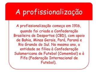 A profissionalização
A profissionalização começa em 1916,
quando foi criada a Confederação
Brasileira de Desportos (CBD), com apoio
de Bahia, Minas Gerais, Pará, Paraná e
Rio Grande do Sul. No mesmo ano, a
entidade se filiou à Confederação
Sulamericana de Futebol (Comembol) e à
Fifa (Federação Internacional de
Futebol).
 