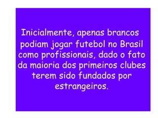 Inicialmente, apenas brancos
podiam jogar futebol no Brasil
como profissionais, dado o fato
da maioria dos primeiros clubes
terem sido fundados por
estrangeiros.
 