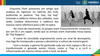 No início do movimento, os grupos eram frequentemente compostos
por um DJ e um rapper, sendo que os artistas eram chamados nessa época
de “hip-hoppers”.
O nome foi concebido originalmente como um sinal de desrespeito,
mas logo foi incorporado e passou a denominar a cultura de maneira geral.
Com o tempo, o gênero foi ganhando cada vez mais espaço e fãs e se
transformando e gerando outros ritmos, como o Trap e o Lo-fi e
influenciando até mesmo ritmos como o funk, no Brasil.
Enquanto Flash provocava um amigo que
acabava de ingressar no exército dos EUA,
proferindo as palavras “hip hop, hip hop”
imitando a cadência rítmica dos soldados, mais
tarde, Cowboy determinou a cadência das
músicas como referência para o MC no palco.
 