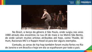No Brasil, o berço do gênero é São Paulo, onde surgiu nos anos
1980 através dos encontros na rua 24 de maio e no Metrô São Bento,
de onde saíram muitos artistas atribuídos até hoje, como Thaíde, DJ
Hum, Racionais MC’s e Rappin Hood só para dar alguns exemplos.
Contudo, as cenas de hip hop também foram muito fortes no Rio
de Janeiro e em Brasília e hoje em dia se espalharam por todo o país.
 