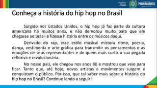 Conheça a história do hip hop no Brasil
Surgido nos Estados Unidos, o hip hop já faz parte da cultura
americana há muitos anos, e não demorou muito para que ele
chegasse ao Brasil e fizesse história entre os músicos daqui.
Derivado do rap, esse estilo musical mistura ritmo, poesia,
dança, vestimenta e arte gráfica para transmitir os pensamentos e as
emoções de seus representantes e de quem mais curtir a sua pegada
reflexiva e revolucionária.
No nosso país, ele chegou nos anos 80 e mostrou que veio para
ficar. Tanto que, até hoje, novos artistas e movimentos surgem e
conquistam o público. Por isso, que tal saber mais sobre a história do
hip hop no Brasil? Continue lendo a seguir!
 