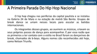 A Primeira Parada Do Hip Hop Nacional
O hip hop chegou nas periferias da capital paulista e se instalou
na Galeria 24 de Maio e na estação de metrô São Bento. Grupos de
break dance se uniam nesses locais para escutar as batidas
internacionais.
Os integrantes desses grupos, ao ouvirem as músicas, criavam os
seus próprios passos de dança para acompanhar. É por essa razão que
os primeiros a ter contato com o estilo no Brasil foram os dançarinos de
break, chamados de b-boys. Alguns nomes são reconhecidos até hoje,
como Nelson Triunfo.
 
