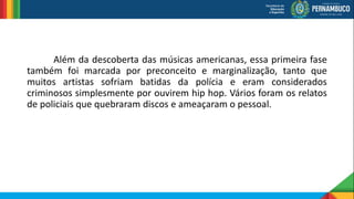 Além da descoberta das músicas americanas, essa primeira fase
também foi marcada por preconceito e marginalização, tanto que
muitos artistas sofriam batidas da polícia e eram considerados
criminosos simplesmente por ouvirem hip hop. Vários foram os relatos
de policiais que quebraram discos e ameaçaram o pessoal.
 