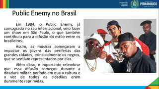 Public Enemy no Brasil
Em 1984, o Public Enemy, já
consagrado no rap internacional, veio fazer
um show em São Paulo, o que também
contribuiu para a difusão do estilo entre os
brasileiros.
Assim, as músicas começaram a
impactar os jovens das periferias das
grandes cidades, principalmente os negros,
que se sentiam representados por elas.
Além disso, é importante relembrar
que essa difusão começou durante a
ditadura militar, período em que a cultura e
a voz de todos os cidadãos eram
duramente reprimidas.
 