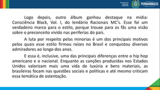 Logo depois, outro álbum ganhou destaque na mídia:
Consciência Black, Vol. I, do lendário Racionais MC’s. Esse foi um
verdadeiro marco para o estilo, porque trouxe para os fãs uma visão
sobre o preconceito vivido nas periferias do país.
A luta por respeito pelas minorias é um dos principais motivos
pelos quais esse estilo firmou raízes no Brasil e conquistou diversos
admiradores ao longo dos anos.
E essa é, inclusive, uma das principais diferenças entre o hip hop
americano e o nacional. Enquanto as canções produzidas nos Estados
Unidos valorizam mais uma vida de luxúria e bens materiais, as
brasileiras focam nas questões sociais e políticas e até mesmo criticam
essa temática de ostentação.
 