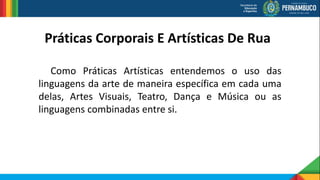 Como Práticas Artísticas entendemos o uso das
linguagens da arte de maneira específica em cada uma
delas, Artes Visuais, Teatro, Dança e Música ou as
linguagens combinadas entre si.
Práticas Corporais E Artísticas De Rua
 
