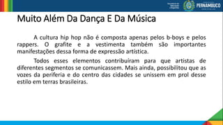 Muito Além Da Dança E Da Música
A cultura hip hop não é composta apenas pelos b-boys e pelos
rappers. O grafite e a vestimenta também são importantes
manifestações dessa forma de expressão artística.
Todos esses elementos contribuíram para que artistas de
diferentes segmentos se comunicassem. Mais ainda, possibilitou que as
vozes da periferia e do centro das cidades se unissem em prol desse
estilo em terras brasileiras.
 