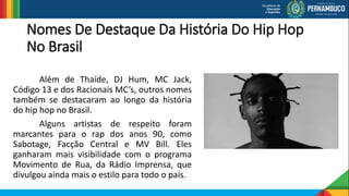 Nomes De Destaque Da História Do Hip Hop
No Brasil
Além de Thaíde, DJ Hum, MC Jack,
Código 13 e dos Racionais MC’s, outros nomes
também se destacaram ao longo da história
do hip hop no Brasil.
Alguns artistas de respeito foram
marcantes para o rap dos anos 90, como
Sabotage, Facção Central e MV Bill. Eles
ganharam mais visibilidade com o programa
Movimento de Rua, da Rádio Imprensa, que
divulgou ainda mais o estilo para todo o país.
 