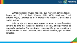 Outros músicos e grupos nacionais que merecem ser citados são:
Pepeu, Max B.O., SP Funk, Kamau, DMN, GOG, Realidade Cruel,
Sistema Negro, Detentos do Rap, Marcelo D2, Gabriel O Pensador, e
muitos outros.
Hoje, o hip hop conta com novas vertentes e manifestações,
sempre de olho nas questões políticas e sociais, principalmente da
população periférica. Por isso, jovens rappers estão sempre surgindo e
encantando os fãs com seu estilo único e revolucionário, que atravessa
gerações.
 