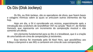 Os DJs (Disk Jockeys)
Os DJs, ou Disk Jockeys, são os operadores de disco, que fazem bases
e colagens rítimicas sobre as quais se articulam outros elementos do hip
hop.
Hoje em dia, o DJ é considerado um músico, especialmente após a
introdução dos scratchers de GrandMixer VST na canção “Rock it”, de Herbie
Hancock, que representa um incremento da composição musical e não
somente um efeito.
Um elemento fundamental para os DJs é o breakbeat, que é a criação
de uma batida em cima de composições já existentes.
Essa técnica foi inventada pelo DJ Kool Herc, que possibilitou aos
B.Boys a dançarem e aos MCs a cantarem em cima de suas composições.
 