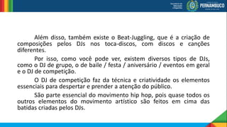 Além disso, também existe o Beat-Juggling, que é a criação de
composições pelos DJs nos toca-discos, com discos e canções
diferentes.
Por isso, como você pode ver, existem diversos tipos de DJs,
como o DJ de grupo, o de baile / festa / aniversário / eventos em geral
e o DJ de competição.
O DJ de competição faz da técnica e criatividade os elementos
essenciais para despertar e prender a atenção do público.
São parte essencial do movimento hip hop, pois quase todos os
outros elementos do movimento artístico são feitos em cima das
batidas criadas pelos DJs.
 