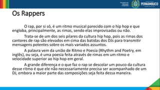 Os Rappers
O rap, por si só, é um ritmo musical parecido com o hip hop e que
engloba, principalmente, as rimas, sendo elas improvisadas ou não.
Trata-se de um dos seis pilares da cultura hip hop, pois as rimas dos
cantores de rap são elevados em cima das batidas dos DJs para transmitir
mensagens potentes sobre os mais variados assuntos.
A palavra vem da união de Ritmo e Poesia (Rhythm and Poetry, em
inglês), ou seja, é uma poesia feita através de rimas em um ritmo e
velocidade superior ao hip hop em geral.
A grande diferença e o que faz o rap se descolar um pouco da cultura
desse ritmo é que ele não necessariamente precisa ser acompanhado de um
DJ, embora a maior parte das composições seja feita dessa maneira.
 