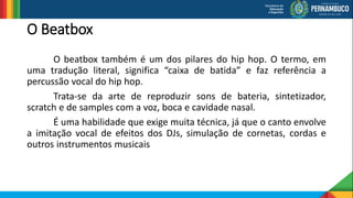 O Beatbox
O beatbox também é um dos pilares do hip hop. O termo, em
uma tradução literal, significa “caixa de batida” e faz referência a
percussão vocal do hip hop.
Trata-se da arte de reproduzir sons de bateria, sintetizador,
scratch e de samples com a voz, boca e cavidade nasal.
É uma habilidade que exige muita técnica, já que o canto envolve
a imitação vocal de efeitos dos DJs, simulação de cornetas, cordas e
outros instrumentos musicais
 