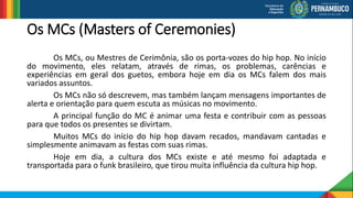 Os MCs (Masters of Ceremonies)
Os MCs, ou Mestres de Cerimônia, são os porta-vozes do hip hop. No início
do movimento, eles relatam, através de rimas, os problemas, carências e
experiências em geral dos guetos, embora hoje em dia os MCs falem dos mais
variados assuntos.
Os MCs não só descrevem, mas também lançam mensagens importantes de
alerta e orientação para quem escuta as músicas no movimento.
A principal função do MC é animar uma festa e contribuir com as pessoas
para que todos os presentes se divirtam.
Muitos MCs do início do hip hop davam recados, mandavam cantadas e
simplesmente animavam as festas com suas rimas.
Hoje em dia, a cultura dos MCs existe e até mesmo foi adaptada e
transportada para o funk brasileiro, que tirou muita influência da cultura hip hop.
 