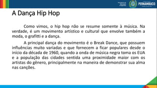 A Dança Hip Hop
Como vimos, o hip hop não se resume somente à música. Na
verdade, é um movimento artístico e cultural que envolve também a
moda, o grafitti e a dança.
A principal dança do movimento é o Break Dance, que possuem
influências muito variadas e que fornecem a ficar populares desde o
início da década de 1960, quando a onda de música negra toma os EUA
e a população das cidades sentida uma proximidade maior com os
artistas do gênero, principalmente na maneira de demonstrar sua alma
nas canções.
 