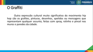 O Graffiti
Outra expressão cultural muito significativa do movimento hip
hop são os grafites, pinturas, desenhos, apelidos ou mensagens que
representam qualquer assunto, feitas com spray, rolinho e pincel nos
muros e paredes da cidade.
 