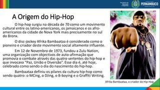 A Origem do Hip-Hop
O hip-hop surgiu na década de 70 como um movimento
cultural entre os latino-americanos, os jamaicanos e os afro-
americanos da cidade de Nova York mais precisamente no sul
do Bronx.
O disc-jockey Afrika Bambaataa é considerado como o
pioneiro e criador deste movimento social altamente influente.
Em 12 de Novembro de 1973, fundou a Zulu Nation,
uma organização com objectivos de auto-afirmação que
promovia o combate através das quatro vertentes do hip-hop e
que invocava “Paz, União e Diversão”. Esse dia é, até hoje,
celebrado como sendo o dia do nascimento do hip-hop.
Bambaataa definiu os pilares da cultura hip-hop como
sendo quatro: o MCing, o DJing, o B-boying e o Graffiti Writing.
Afrika Bambaataa, o criador do Hip-Hop
 