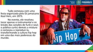 Tudo começou com uma
festa organizada pelo DJ jamaicano
Kool Herc, em 1973.
No evento, ele resolveu
tocar apenas o instrumental e os
breaks das canções de funk e soul;
o público curtiu demais a mistura
e começou a reproduzi-la,
transformando a cultura hip hop
em uma das mais poderosas do
mundo.
 