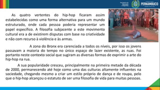 A zona do Bronx era carenciada a todos os níveis, por isso os jovens
passavam a maioria do tempo no único espaço de lazer existente, as ruas. Foi
portanto neste contexto social que sugiram as diversas formas de exprimir a arte do
hip-hop na rua.
A sua popularidade cresceu, principalmente na primeira metade da década
de 2000, permanecendo até hoje como uma das culturas altamente influentes na
sociedade, chegando mesmo a criar um estilo próprio de dança e de roupa, pelo
que o hip-hop alcançou o estatuto de ser uma filosofia de vida para muitas pessoas.
As quatro vertentes do hip-hop ficaram assim
estabelecidas como uma forma alternativa para um mundo
estruturado, onde cada pessoa poderia representar um
papel específico. A filosofia subjacente a este movimento
cultural era a de existirem disputas com base na criatividade
e não com recurso à violência e às armas.
 