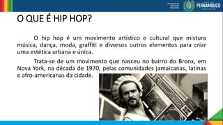 O QUE É HIP HOP?
O hip hop é um movimento artístico e cultural que mistura
música, dança, moda, graffiti e diversos outros elementos para criar
uma estética urbana e única.
Trata-se de um movimento que nasceu no bairro do Bronx, em
Nova York, na década de 1970, pelas comunidades jamaicanas, latinas
e afro-americanas da cidade.
 