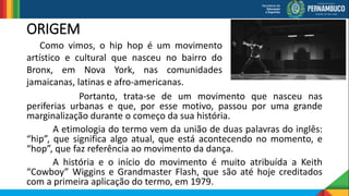 ORIGEM
Portanto, trata-se de um movimento que nasceu nas
periferias urbanas e que, por esse motivo, passou por uma grande
marginalização durante o começo da sua história.
A etimologia do termo vem da união de duas palavras do inglês:
“hip”, que significa algo atual, que está acontecendo no momento, e
“hop”, que faz referência ao movimento da dança.
A história e o início do movimento é muito atribuída a Keith
“Cowboy” Wiggins e Grandmaster Flash, que são até hoje creditados
com a primeira aplicação do termo, em 1979.
Como vimos, o hip hop é um movimento
artístico e cultural que nasceu no bairro do
Bronx, em Nova York, nas comunidades
jamaicanas, latinas e afro-americanas.
 