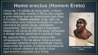 Cerca de 1,5 milhão de anos atrás, o Homo
habilis, até então restrito à África, deu origem
a uma espécie que se disseminaria pela Ásia
e Europa: o Homo erectus. Este, além de
demonstrar uma notável evolução no uso de
utensílios de pedra (facas, machados,
raspadores), deve ter iniciado a linguagem
falada e, há cerca de 500 mil anos, começado
a abrigar-se em cavernas e a produzir fogo.
No aspecto físico, o Homo erectus não
ultrapassava 1,5m de altura; tinha a arcada
superciliar saliente e uma mandíbula maciça,
desprovida de queixo. A cabeça articulava-se
com a coluna vertebral de modo a ficar
ligeiramente projetada para frente.
Homo erectus - reconstrução
artística
 