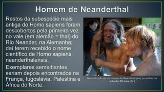 Restos da subespécie mais
antiga do Homo sapiens foram
descobertos pela primeira vez
no vale (em alemão = thal) do
Rio Neander, na Alemanha;
daí terem recebido o nome
científico de Homo sapiens
neanderthalensis.
Exemplares semelhantes
seriam depois encontrados na
França, Iugoslávia, Palestina e
África do Norte.
Reconstrução de um homem de Neandertal (esq.) e mulher por
volta dos 20 anos (dir.)
 