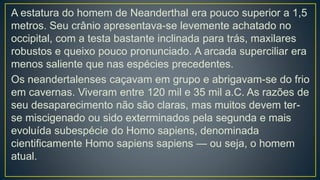 A estatura do homem de Neanderthal era pouco superior a 1,5
metros. Seu crânio apresentava-se levemente achatado no
occipital, com a testa bastante inclinada para trás, maxilares
robustos e queixo pouco pronunciado. A arcada superciliar era
menos saliente que nas espécies precedentes.
Os neandertalenses caçavam em grupo e abrigavam-se do frio
em cavernas. Viveram entre 120 mil e 35 mil a.C. As razões de
seu desaparecimento não são claras, mas muitos devem ter-
se miscigenado ou sido exterminados pela segunda e mais
evoluída subespécie do Homo sapiens, denominada
cientificamente Homo sapiens sapiens — ou seja, o homem
atual.
 