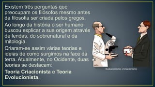 Existem três perguntas que
preocupam os filósofos mesmo antes
da filosofia ser criada pelos gregos.
Ao longo da história o ser humano
buscou explicar a sua origem através
de lendas, do sobrenatural e da
mitologia.
Criaram-se assim várias teorias e
ideias de como surgimos na face da
terra. Atualmente, no Ocidente, duas
teorias se destacam:
Teoria Criacionista e Teoria
Evolucionista.
Evolucionismo x Criacionismo
 