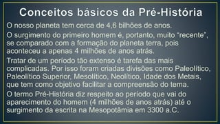 O nosso planeta tem cerca de 4,6 bilhões de anos.
O surgimento do primeiro homem é, portanto, muito “recente”,
se comparado com a formação do planeta terra, pois
aconteceu a apenas 4 milhões de anos atrás.
Tratar de um período tão extenso é tarefa das mais
complicadas. Por isso foram criadas divisões como Paleolítico,
Paleolítico Superior, Mesolítico, Neolítico, Idade dos Metais,
que tem como objetivo facilitar a compreensão do tema.
O termo Pré-História diz respeito ao período que vai do
aparecimento do homem (4 milhões de anos atrás) até o
surgimento da escrita na Mesopotâmia em 3300 a.C.
 