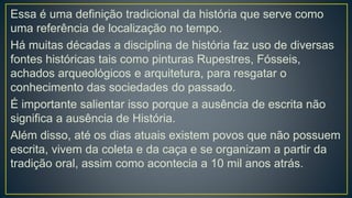 Essa é uma definição tradicional da história que serve como
uma referência de localização no tempo.
Há muitas décadas a disciplina de história faz uso de diversas
fontes históricas tais como pinturas Rupestres, Fósseis,
achados arqueológicos e arquitetura, para resgatar o
conhecimento das sociedades do passado.
É importante salientar isso porque a ausência de escrita não
significa a ausência de História.
Além disso, até os dias atuais existem povos que não possuem
escrita, vivem da coleta e da caça e se organizam a partir da
tradição oral, assim como acontecia a 10 mil anos atrás.
 