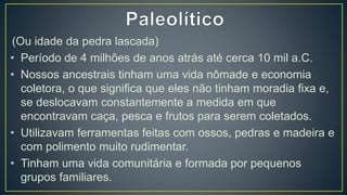 (Ou idade da pedra lascada)
• Período de 4 milhões de anos atrás até cerca 10 mil a.C.
• Nossos ancestrais tinham uma vida nômade e economia
coletora, o que significa que eles não tinham moradia fixa e,
se deslocavam constantemente a medida em que
encontravam caça, pesca e frutos para serem coletados.
• Utilizavam ferramentas feitas com ossos, pedras e madeira e
com polimento muito rudimentar.
• Tinham uma vida comunitária e formada por pequenos
grupos familiares.
 